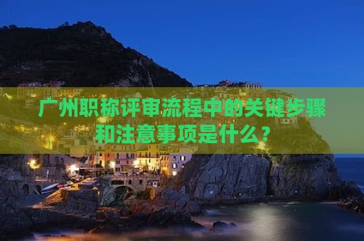 廣州職稱評審流程中的關(guān)鍵步驟和注意事項(xiàng)是什么？