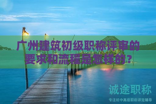 廣州建筑初級職稱評審的要求和流程是怎樣的？