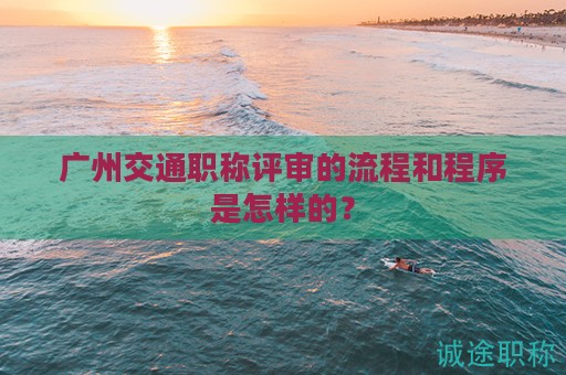 廣州交通職稱評審的流程和程序是怎樣的？