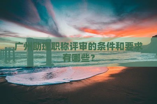 廣州助理職稱評(píng)審的條件和要求有哪些？