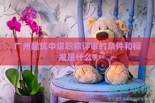 廣州建筑中級職稱評審的條件和標準是什么？
