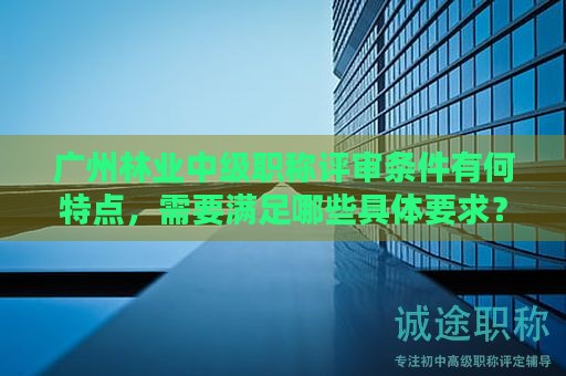 廣州林業(yè)中級(jí)職稱評(píng)審條件有何特點(diǎn)，需要滿足哪些具體要求？