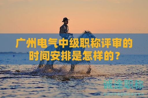 廣州電氣中級職稱評審的時間安排是怎樣的？