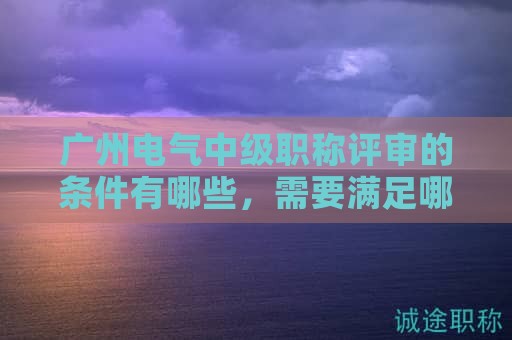 廣州電氣中級職稱評審的條件有哪些，需要滿足哪些要求？