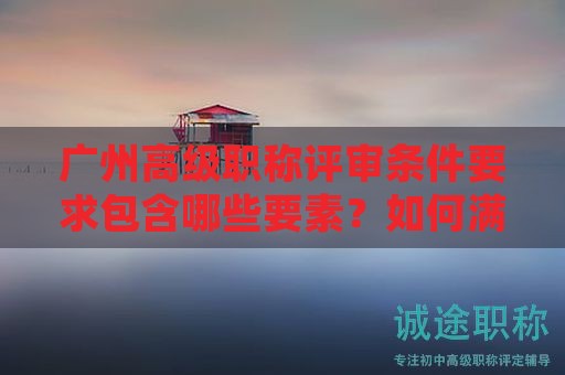 廣州高級(jí)職稱(chēng)評(píng)審條件要求包含哪些要素？如何滿(mǎn)足？