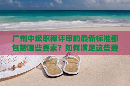 廣州中級職稱評審的最新標準都包括哪些要素？如何滿足這些要素？