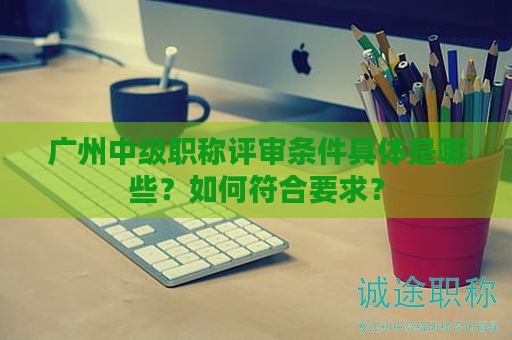 廣州中級(jí)職稱(chēng)評(píng)審條件具體是哪些？如何符合要求？