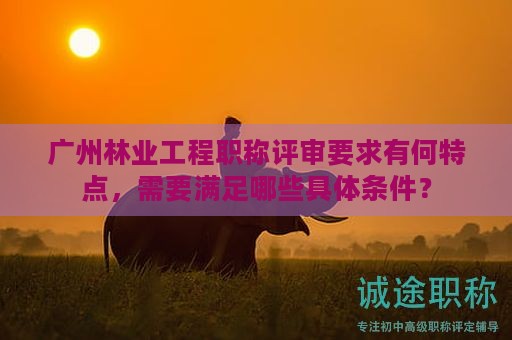 廣州林業(yè)工程職稱評審要求有何特點，需要滿足哪些具體條件？