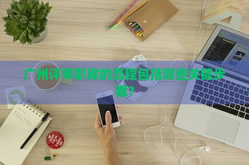 廣州評審職稱的流程包括哪些關(guān)鍵步驟？