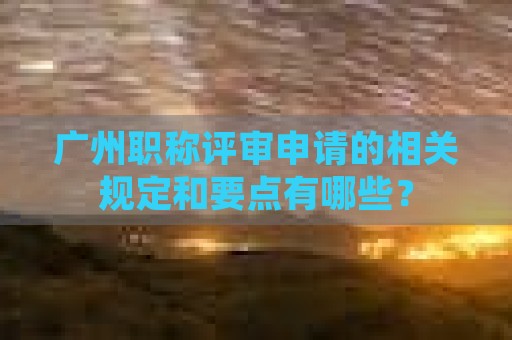 廣州職稱評(píng)審申請(qǐng)的相關(guān)規(guī)定和要點(diǎn)有哪些？