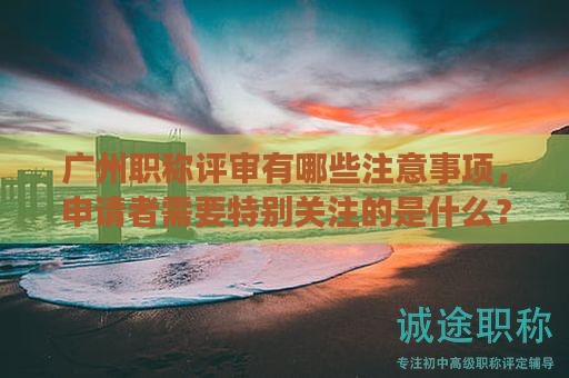 廣州職稱評審有哪些注意事項(xiàng)，申請者需要特別關(guān)注的是什么？