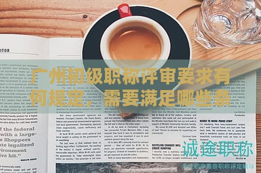 廣州初級職稱評審要求有何規(guī)定，需要滿足哪些條件？