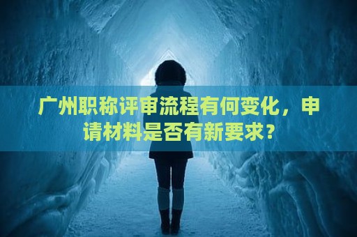 廣州職稱評(píng)審流程有何變化，申請(qǐng)材料是否有新要求？