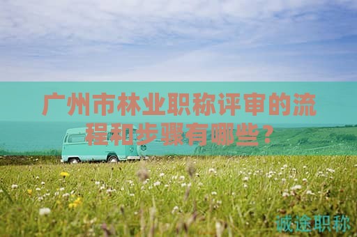 廣州市林業(yè)職稱評審的流程和步驟有哪些？