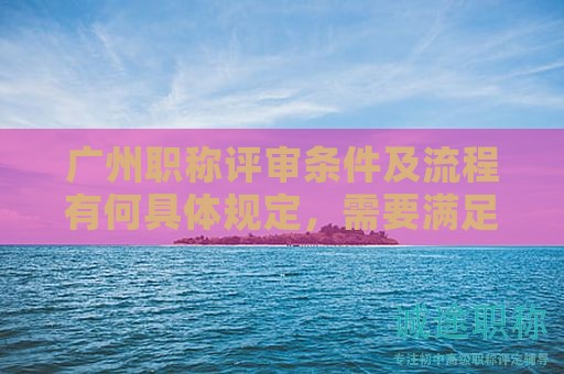 廣州職稱評審條件及流程有何具體規(guī)定，需要滿足哪些條件？