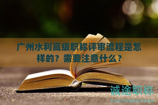 廣州水利高級(jí)職稱(chēng)評(píng)審流程是怎樣的？需要注意什么？