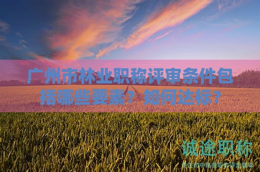 廣州市林業(yè)職稱評審條件包括哪些要素？如何達標？