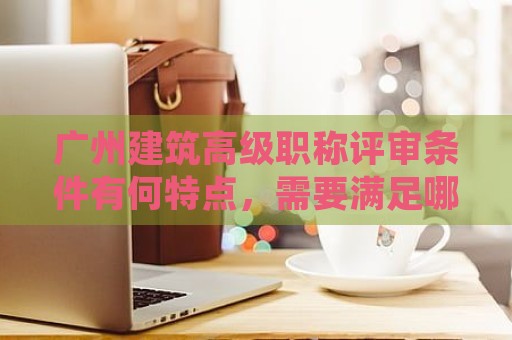 廣州建筑高級(jí)職稱評(píng)審條件有何特點(diǎn)，需要滿足哪些要求？