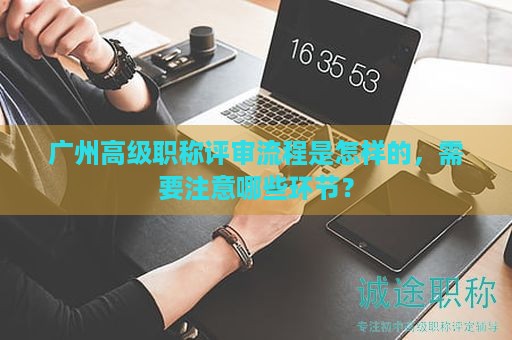 廣州高級職稱評審流程是怎樣的，需要注意哪些環(huán)節(jié)？