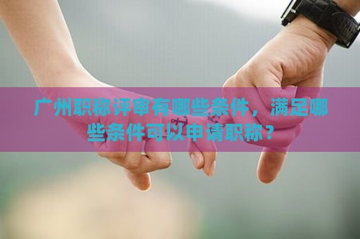 廣州職稱評審有哪些條件，滿足哪些條件可以申請職稱？