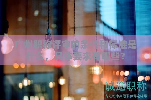 廣州職稱評審的條件和標準是什么，具體要求有哪些？