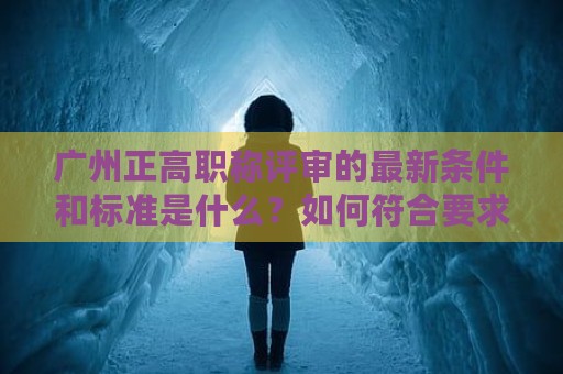 廣州正高職稱評審的最新條件和標(biāo)準(zhǔn)是什么？如何符合要求？