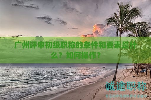 廣州評審初級職稱的條件和要素是什么？如何操作？