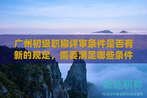 廣州初級職稱評審條件是否有新的規(guī)定，需要滿足哪些條件？