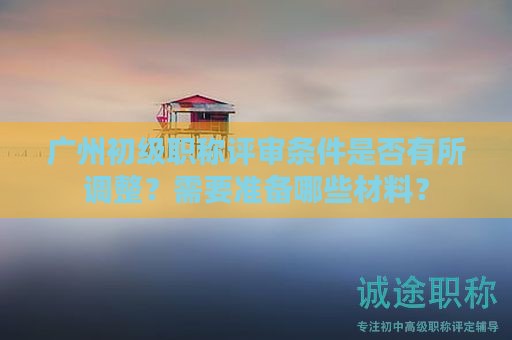 廣州初級職稱評審條件是否有所調(diào)整？需要準(zhǔn)備哪些材料？
