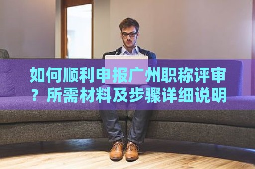 如何順利申報(bào)廣州職稱評審？所需材料及步驟詳細(xì)說明