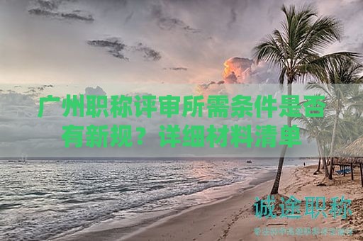 廣州職稱評(píng)審所需條件是否有新規(guī)？詳細(xì)材料清單