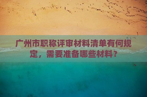 廣州市職稱評(píng)審材料清單有何規(guī)定，需要準(zhǔn)備哪些材料？