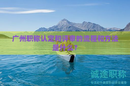 廣州職稱認(rèn)定和評審的流程和方法是什么？