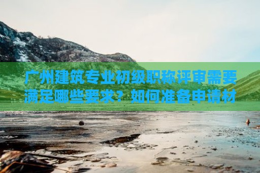 廣州建筑專業(yè)初級職稱評審需要滿足哪些要求？如何準(zhǔn)備申請材料？