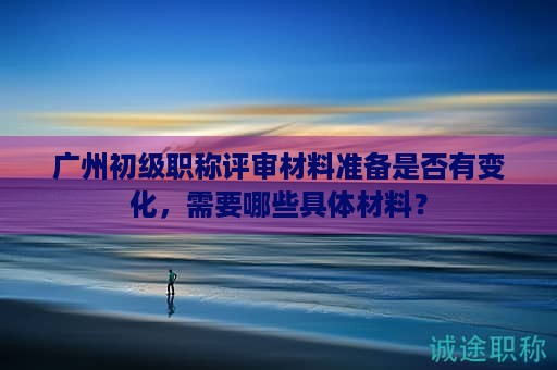 廣州初級職稱評審材料準備是否有變化，需要哪些具體材料？