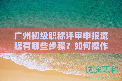 廣州初級職稱評審申報流程有哪些步驟？如何操作？