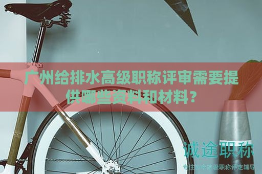 廣州給排水高級職稱評審需要提供哪些資料和材料？