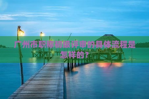 廣州市職稱初級(jí)評(píng)審的具體流程是怎樣的？