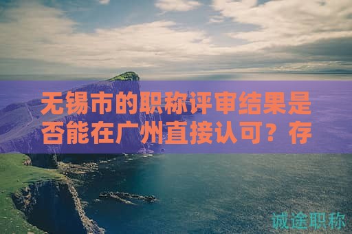 無錫市的職稱評審結(jié)果是否能在廣州直接認(rèn)可？存在哪些限制？