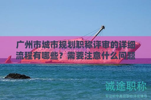 廣州市城市規(guī)劃職稱評審的詳細(xì)流程有哪些？需要注意什么問題？