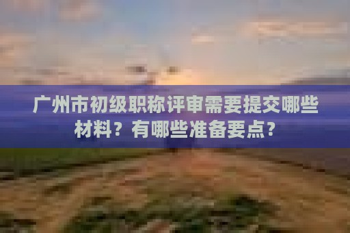 廣州市初級(jí)職稱評(píng)審需要提交哪些材料？有哪些準(zhǔn)備要點(diǎn)？