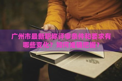 廣州市最新職稱評審條件和要求有哪些變化？如何準確把握？