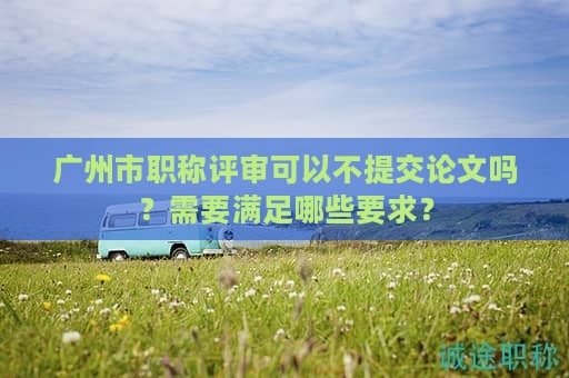 廣州市職稱評(píng)審可以不提交論文嗎？需要滿足哪些要求？