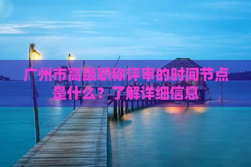 廣州市高級職稱評審的時間節(jié)點是什么？了解詳細(xì)信息