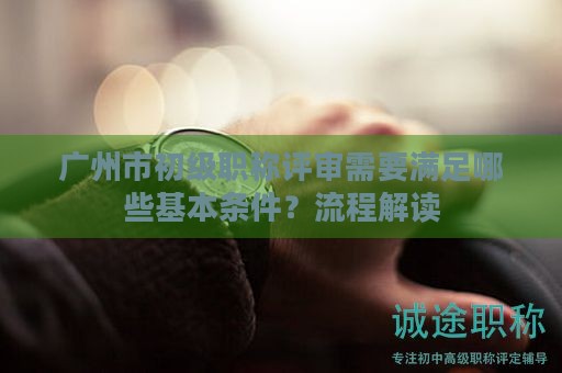 廣州市初級職稱評審需要滿足哪些基本條件？流程解讀