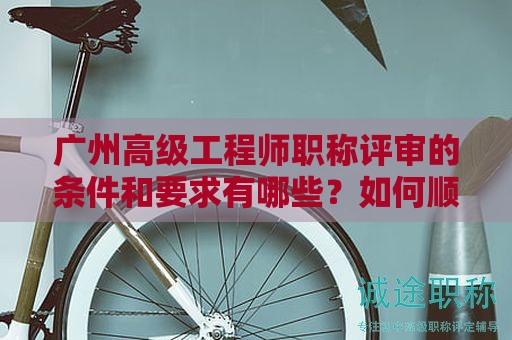 廣州高級工程師職稱評審的條件和要求有哪些？如何順利通過評審？