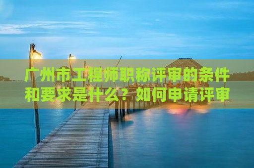 廣州市工程師職稱評審的條件和要求是什么？如何申請評審？