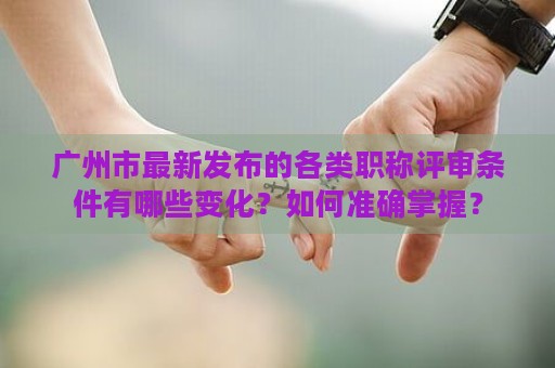 廣州市最新發(fā)布的各類職稱評審條件有哪些變化？如何準(zhǔn)確掌握？