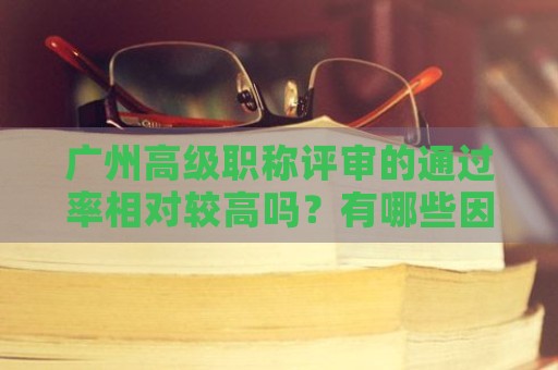 廣州高級職稱評審的通過率相對較高嗎？有哪些因素影響評審結(jié)果？