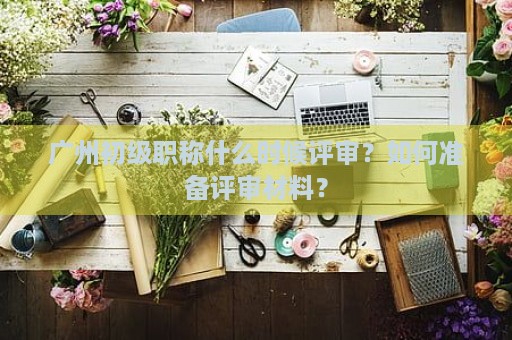 廣州初級職稱什么時候評審？如何準備評審材料？